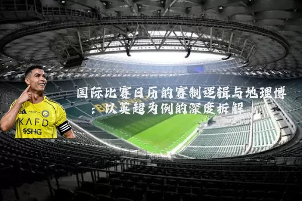 国际比赛日历的赛制逻辑与地理博弈:以英超为例的深度拆解