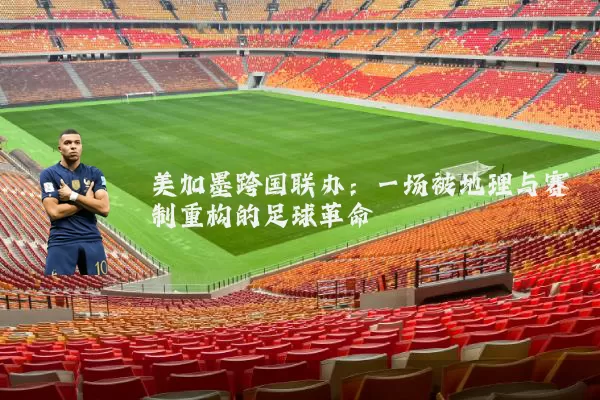 美加墨跨国联办:一场被地理与赛制重构的足球革命
