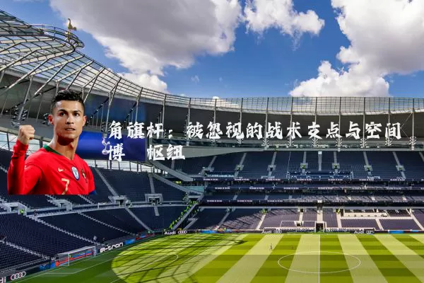 角旗杆:被忽视的战术支点与空间博弈枢纽