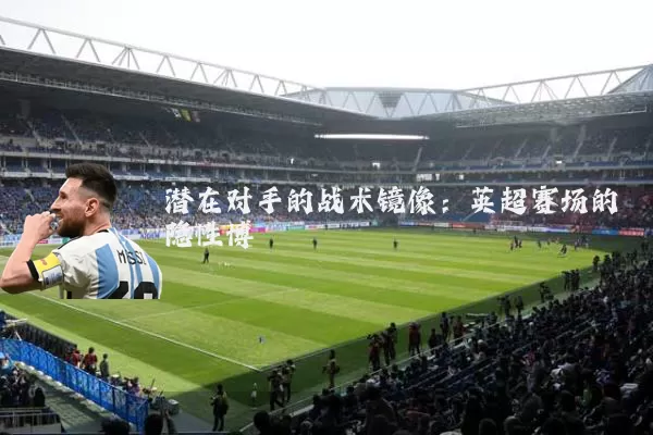 潜在对手的战术镜像：英超赛场的隐性博弈