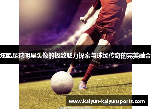 炫酷足球明星头像的极致魅力探索与球场传奇的完美融合