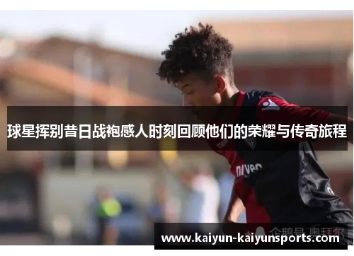 球星挥别昔日战袍感人时刻回顾他们的荣耀与传奇旅程