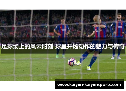 足球场上的风云时刻 球星开场动作的魅力与传奇