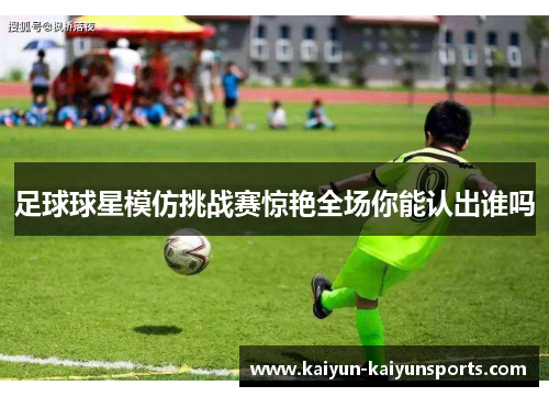 足球球星模仿挑战赛惊艳全场你能认出谁吗